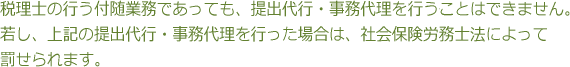 税理士の行う付随業務であっても、提出代行・事務代理を行うことはできません。若し、上記の提出代行・事務代理を行った場合は、社会保険労務士法によって罰せられます。